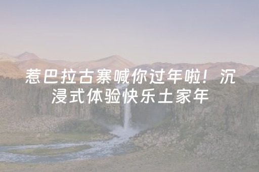 惹巴拉古寨喊你过年啦！沉浸式体验快乐土家年，就差你了！