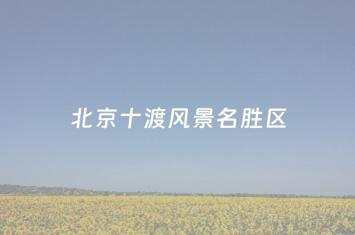 北京十渡风景名胜区（北京十渡风景名胜区怎么样）