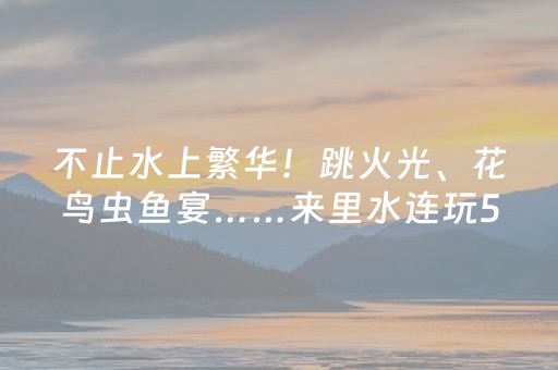 不止水上繁华！跳火光、花鸟虫鱼宴……来里水连玩5天