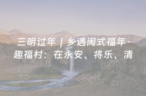 三明过年｜乡遇闽式福年·趣福村：在永安、将乐、清流的村落里，寻找藏在烟火里的乡愁与福气