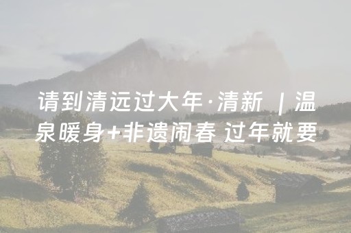 请到清远过大年·清新 ｜温泉暖身+非遗闹春 过年就要这么松弛！