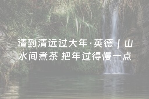 请到清远过大年·英德｜山水间煮茶 把年过得慢一点