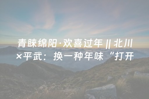 青睐绵阳·欢喜过年 || 北川×平武：换一种年味“打开方式”