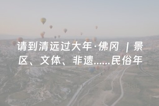 请到清远过大年·佛冈 ｜景区、文体、非遗......民俗年味一站有！
