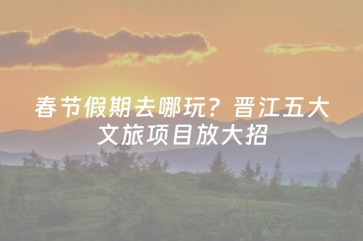 春节假期去哪玩？晋江五大文旅项目放大招，闽南年味拉满！