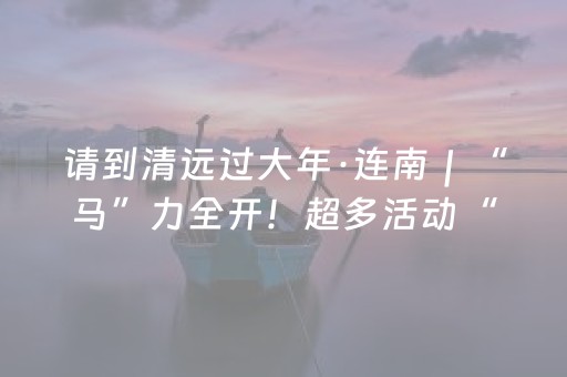 请到清远过大年·连南｜“马”力全开！超多活动“瑶”你来玩