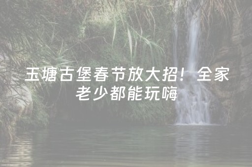 玉塘古堡春节放大招！全家老少都能玩嗨