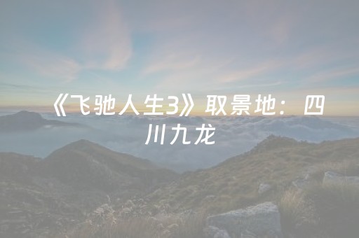 《飞驰人生3》取景地：四川九龙，福利已备好