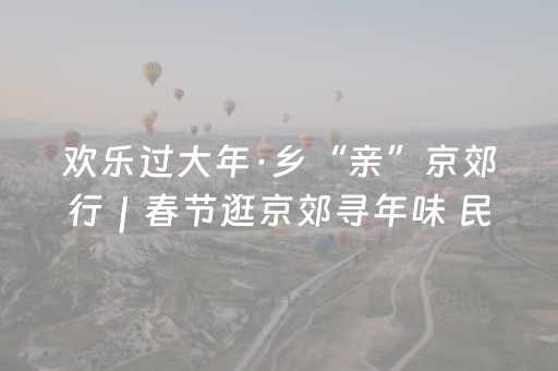 欢乐过大年·乡“亲”京郊行｜春节逛京郊寻年味 民俗灯会庙会市集全打包