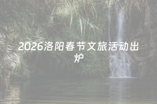 2026洛阳春节文旅活动出炉，过年就按这个玩！
