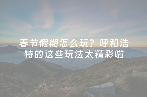 春节假期怎么玩？呼和浩特的这些玩法太精彩啦