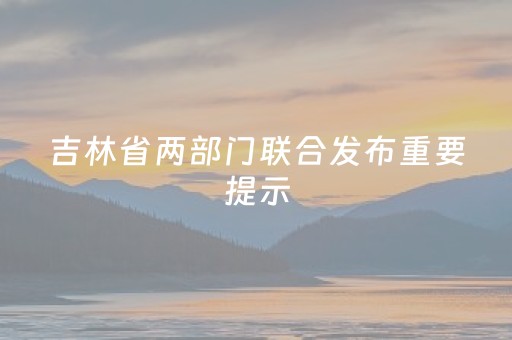 吉林省两部门联合发布重要提示