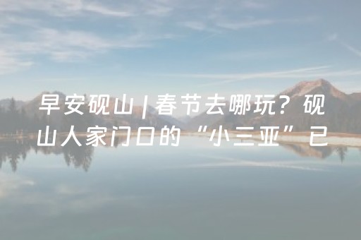 早安砚山 | 春节去哪玩？砚山人家门口的“小三亚”已就位！