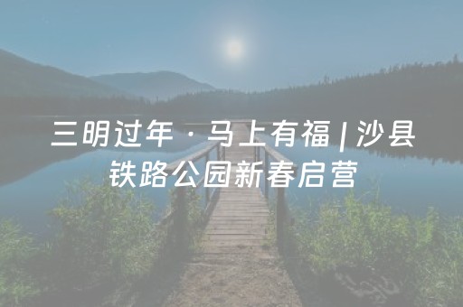 三明过年 · 马上有福 | 沙县铁路公园新春启营，年味仪式感一键上线！
