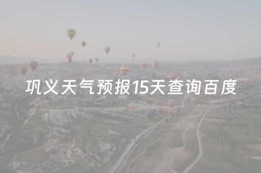 巩义天气预报15天查询百度（巩义天气40天天气预报）