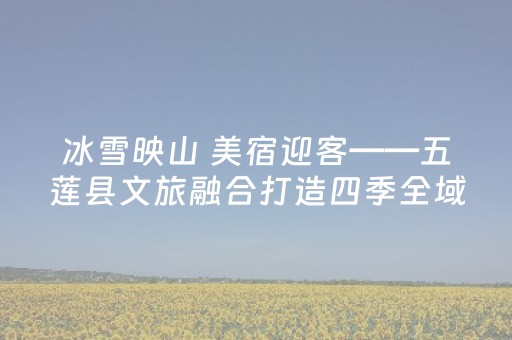 冰雪映山 美宿迎客——五莲县文旅融合打造四季全域“新风景”