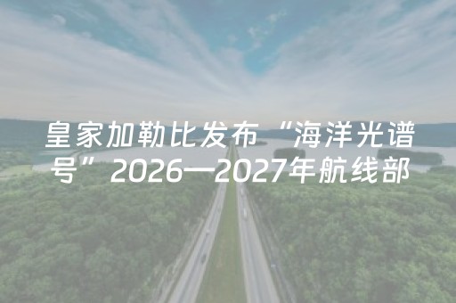 皇家加勒比发布“海洋光谱号”2026—2027年航线部署计划