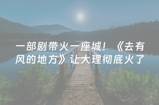 一部剧带火一座城！《去有风的地方》让大理彻底火了