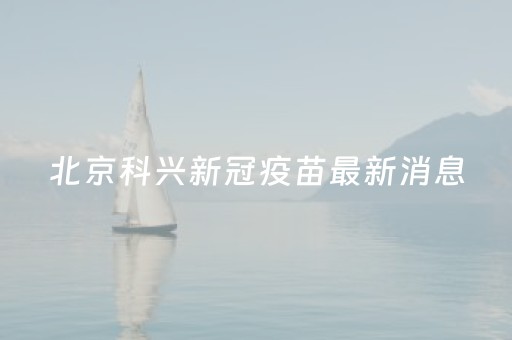 北京科兴新冠疫苗最新消息（北京科兴新冠疫苗最新进展）