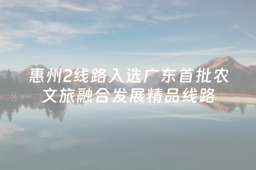 惠州2线路入选广东首批农文旅融合发展精品线路