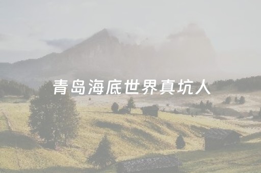 青岛海底世界真坑人（青岛海底世界真坑人吗）