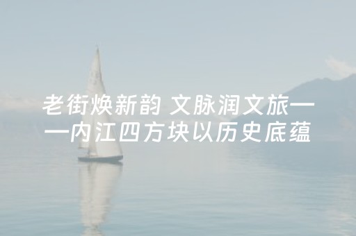 老街焕新韵 文脉润文旅——内江四方块以历史底蕴激活城市旅游新动能