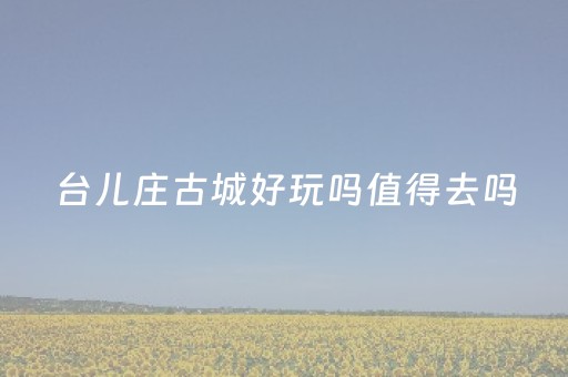 台儿庄古城好玩吗值得去吗（台儿庄古城攻略一天）