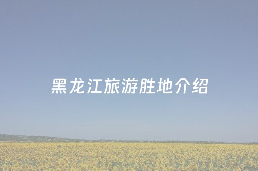 黑龙江旅游胜地介绍（黑龙江旅游胜地介绍词）
