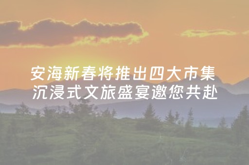 安海新春将推出四大市集 沉浸式文旅盛宴邀您共赴