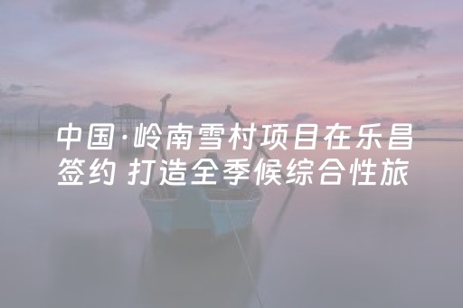 中国·岭南雪村项目在乐昌签约 打造全季候综合性旅游新地标