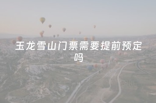 玉龙雪山门票需要提前预定吗（玉龙雪山门票需要提前预定吗现在）