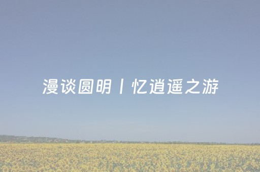 漫谈圆明丨忆逍遥之游，叹美景荡漾