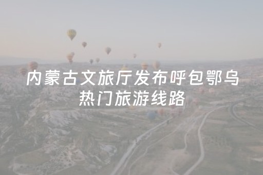 内蒙古文旅厅发布呼包鄂乌热门旅游线路