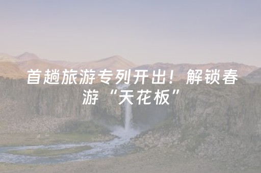 首趟旅游专列开出！解锁春游“天花板”