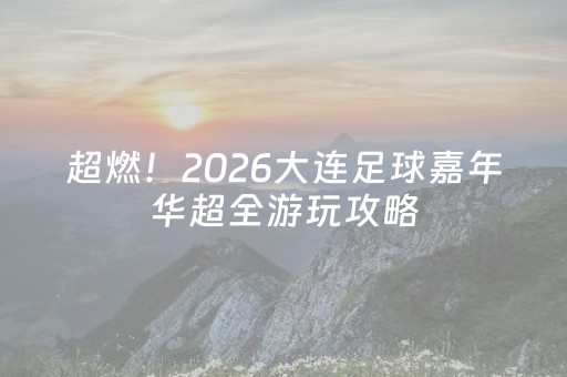 超燃！2026大连足球嘉年华超全游玩攻略，一站式玩转足球狂欢