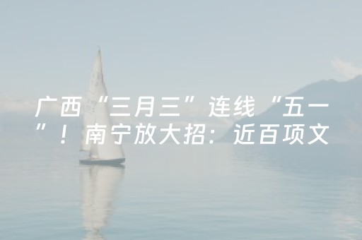 广西“三月三”连线“五一”！南宁放大招：近百项文旅体商活动+周杰伦演唱会引爆超长假期