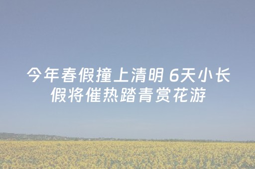 今年春假撞上清明 6天小长假将催热踏青赏花游