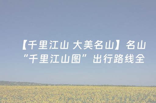 【千里江山 大美名山】名山“千里江山图”出行路线全攻略 | 路线已就位，服务全兜底，您只管来！