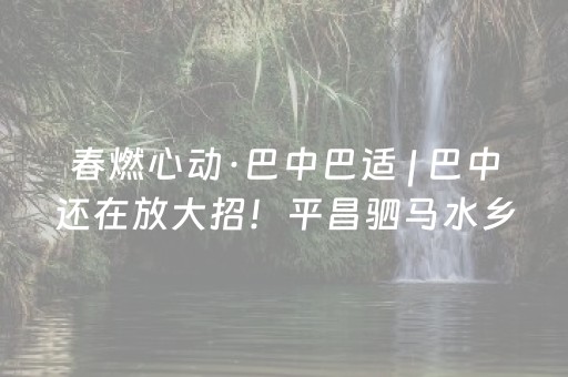 春燃心动·巴中巴适 | 巴中还在放大招！平昌驷马水乡接着走起~