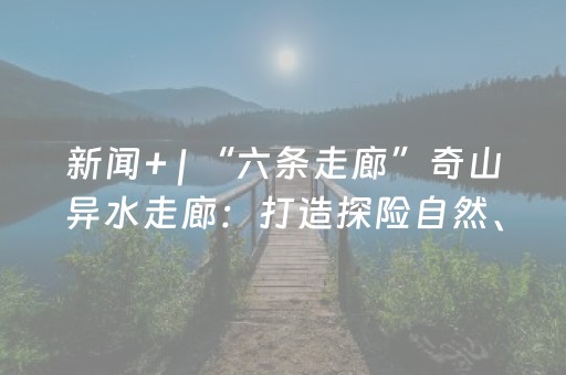 新闻+ | “六条走廊”奇山异水走廊：打造探险自然、感悟生命的绝佳胜地 让滇东高原雄阔包容的自然禀赋充分展现