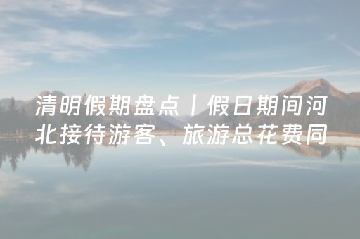 清明假期盘点丨假日期间河北接待游客、旅游总花费同比分别增长13%和12.8%