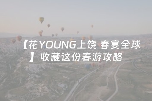 【花YOUNG上饶 春宴全球】收藏这份春游攻略，三天两晚，快乐超标！