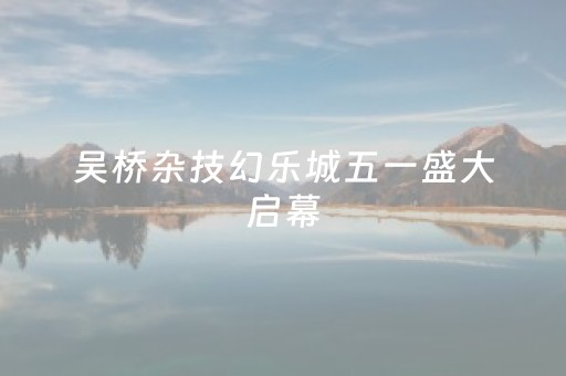 吴桥杂技幻乐城五一盛大启幕，六大街区美景提前剧透！