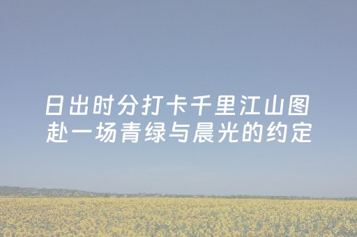 日出时分打卡千里江山图 赴一场青绿与晨光的约定