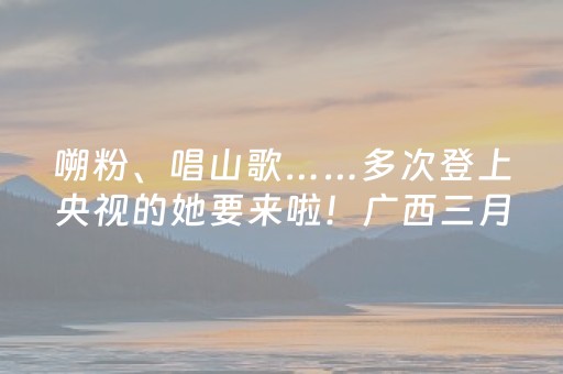 嗍粉、唱山歌……多次登上央视的她要来啦！广西三月三，柳州也太会玩了！
