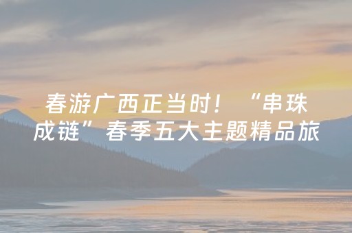 春游广西正当时！“串珠成链”春季五大主题精品旅游线路发布