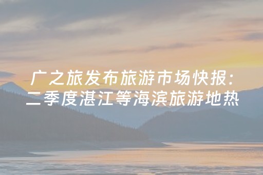 广之旅发布旅游市场快报：二季度湛江等海滨旅游地热度攀升