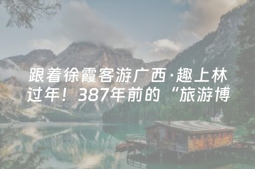 跟着徐霞客游广西·趣上林过年！387年前的“旅游博主”都舍不得走！