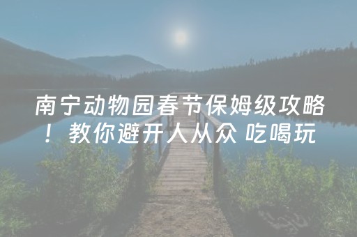 南宁动物园春节保姆级攻略！教你避开人从众 吃喝玩乐游一篇搞定