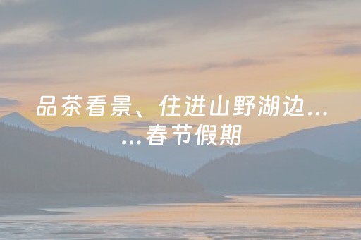 品茶看景、住进山野湖边……春节假期，来长沙县慢度时光